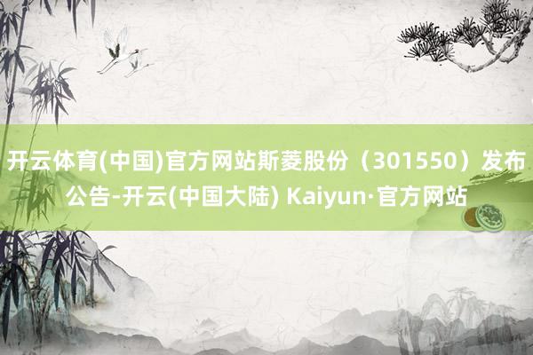 开云体育(中国)官方网站斯菱股份（301550）发布公告-开云(中国大陆) Kaiyun·官方网站