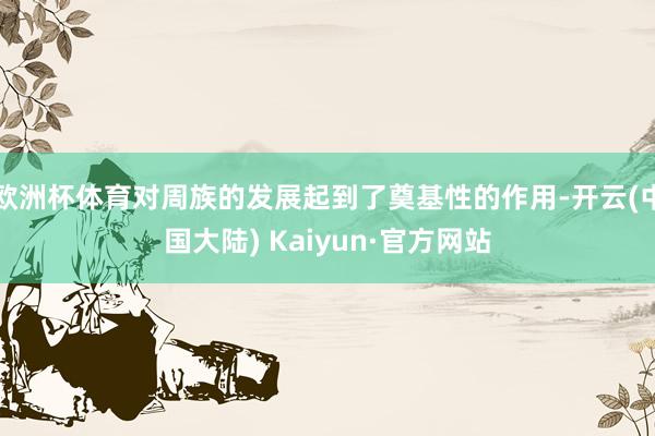 欧洲杯体育对周族的发展起到了奠基性的作用-开云(中国大陆) Kaiyun·官方网站