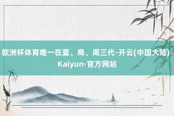 欧洲杯体育唯一在夏、商、周三代-开云(中国大陆) Kaiyun·官方网站