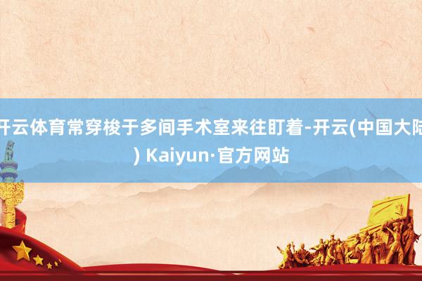开云体育常穿梭于多间手术室来往盯着-开云(中国大陆) Kaiyun·官方网站