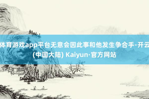 体育游戏app平台无意会因此事和他发生争合手-开云(中国大陆) Kaiyun·官方网站