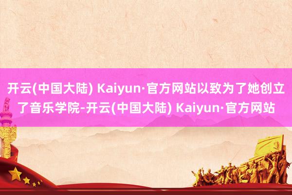 开云(中国大陆) Kaiyun·官方网站以致为了她创立了音乐学院-开云(中国大陆) Kaiyun·官方网站