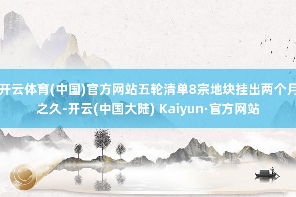 开云体育(中国)官方网站五轮清单8宗地块挂出两个月之久-开云(中国大陆) Kaiyun·官方网站