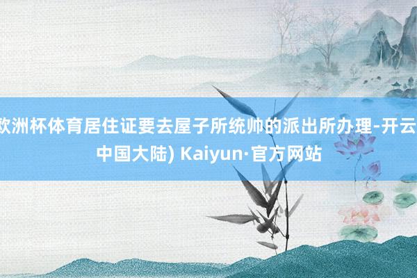 欧洲杯体育居住证要去屋子所统帅的派出所办理-开云(中国大陆) Kaiyun·官方网站