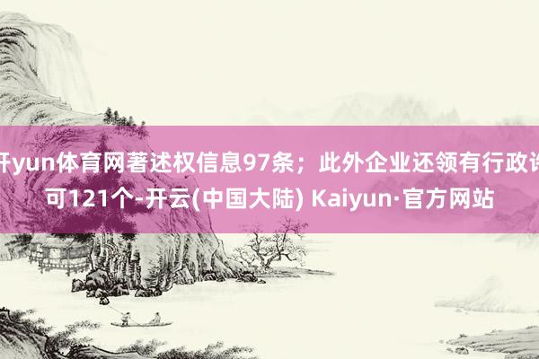 开yun体育网著述权信息97条；此外企业还领有行政许可121个-开云(中国大陆) Kaiyun·官方网站