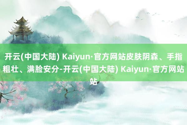 开云(中国大陆) Kaiyun·官方网站皮肤阴森、手指粗壮、满脸安分-开云(中国大陆) Kaiyun·官方网站