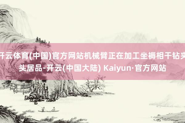 开云体育(中国)官方网站机械臂正在加工坐褥相干钻夹头居品-开云(中国大陆) Kaiyun·官方网站