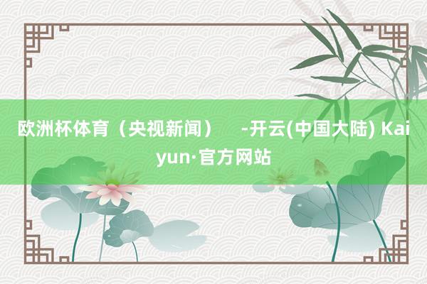 欧洲杯体育（央视新闻）    -开云(中国大陆) Kaiyun·官方网站