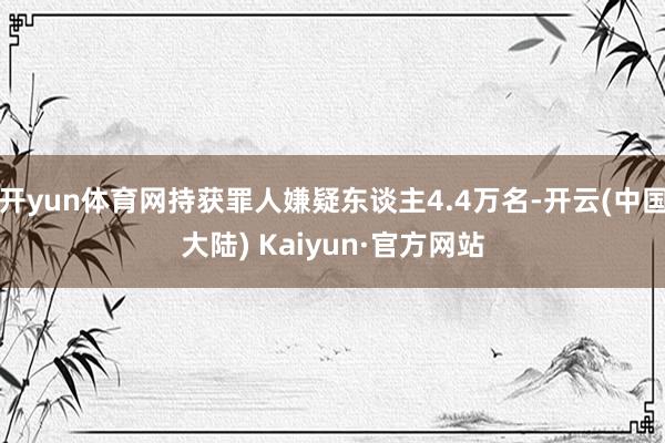 开yun体育网持获罪人嫌疑东谈主4.4万名-开云(中国大陆) Kaiyun·官方网站