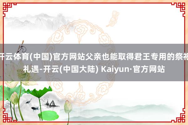 开云体育(中国)官方网站父亲也能取得君王专用的祭祀礼遇-开云(中国大陆) Kaiyun·官方网站