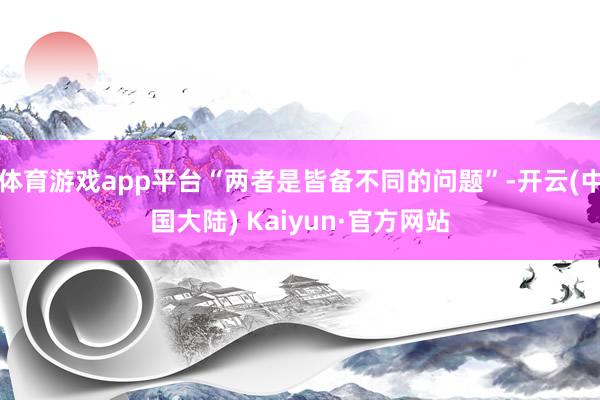 体育游戏app平台“两者是皆备不同的问题”-开云(中国大陆) Kaiyun·官方网站