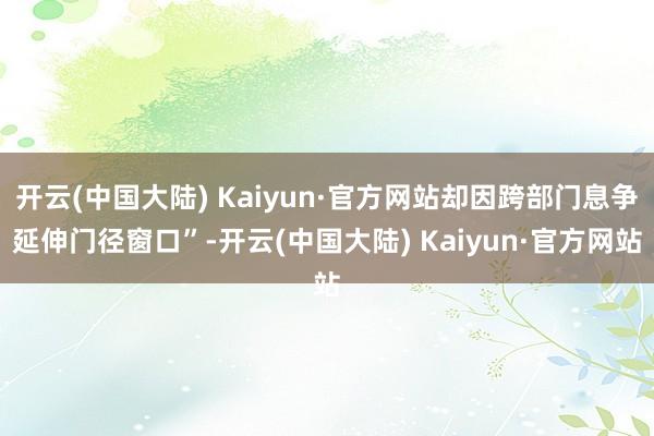 开云(中国大陆) Kaiyun·官方网站却因跨部门息争延伸门径窗口”-开云(中国大陆) Kaiyun·官方网站
