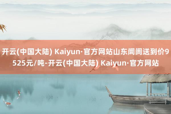 开云(中国大陆) Kaiyun·官方网站山东阛阓送到价9525元/吨-开云(中国大陆) Kaiyun·官方网站