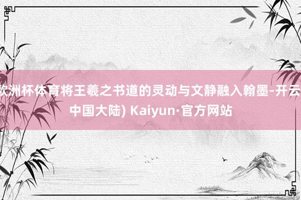 欧洲杯体育将王羲之书道的灵动与文静融入翰墨-开云(中国大陆) Kaiyun·官方网站
