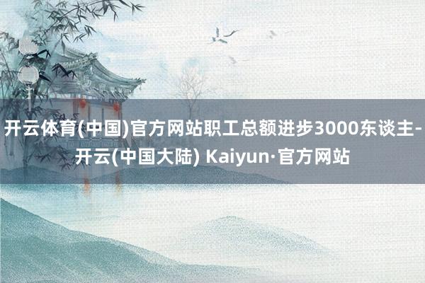 开云体育(中国)官方网站职工总额进步3000东谈主-开云(中国大陆) Kaiyun·官方网站