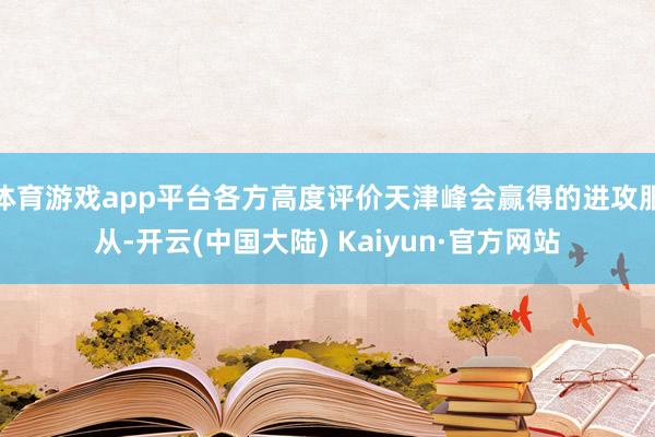 体育游戏app平台各方高度评价天津峰会赢得的进攻服从-开云(中国大陆) Kaiyun·官方网站