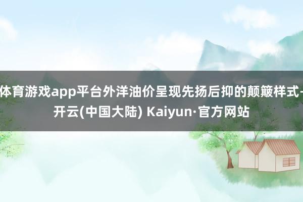 体育游戏app平台外洋油价呈现先扬后抑的颠簸样式-开云(中国大陆) Kaiyun·官方网站