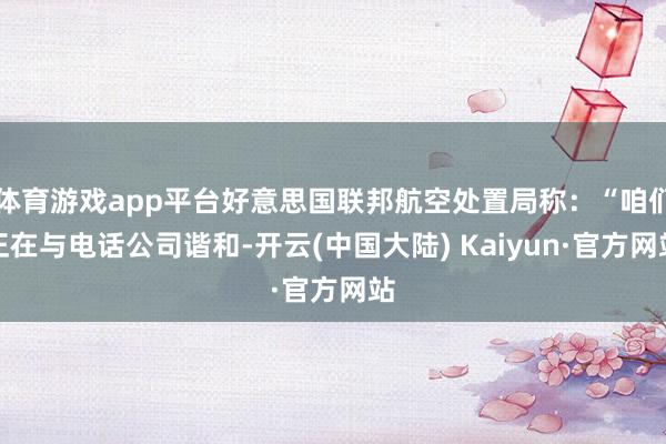体育游戏app平台好意思国联邦航空处置局称：“咱们正在与电话公司谐和-开云(中国大陆) Kaiyun·官方网站