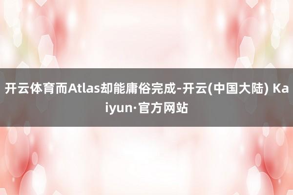 开云体育而Atlas却能庸俗完成-开云(中国大陆) Kaiyun·官方网站