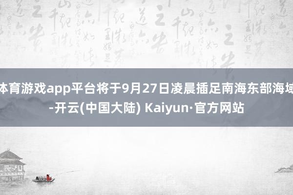 体育游戏app平台将于9月27日凌晨插足南海东部海域-开云(中国大陆) Kaiyun·官方网站