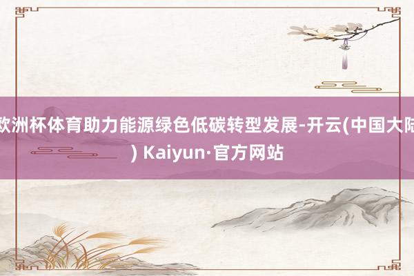 欧洲杯体育助力能源绿色低碳转型发展-开云(中国大陆) Kaiyun·官方网站