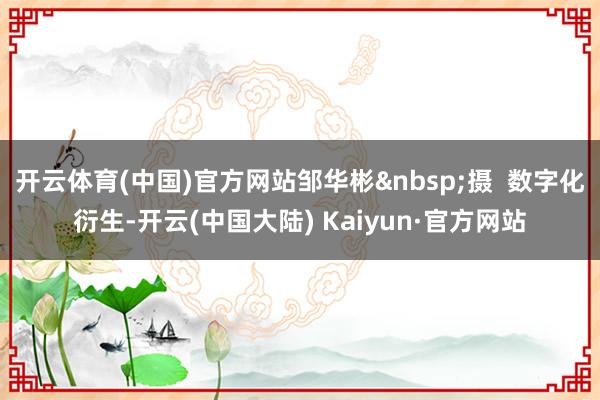 开云体育(中国)官方网站邹华彬&nbsp;摄  数字化衍生-开云(中国大陆) Kaiyun·官方网站