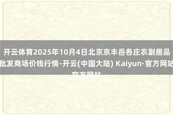 开云体育2025年10月4日北京京丰岳各庄农副居品批发商场价钱行情-开云(中国大陆) Kaiyun·官方网站