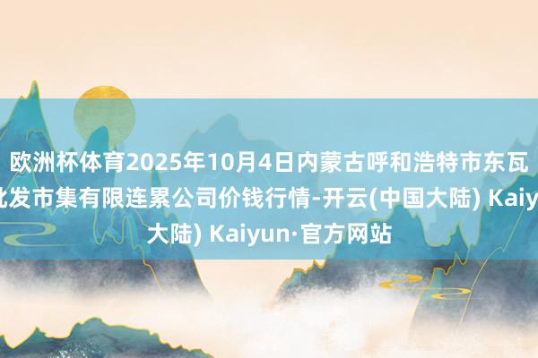欧洲杯体育2025年10月4日内蒙古呼和浩特市东瓦窑农副家具批发市集有限连累公司价钱行情-开云(中国大陆) Kaiyun·官方网站