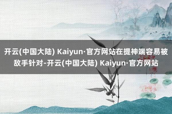开云(中国大陆) Kaiyun·官方网站在提神端容易被敌手针对-开云(中国大陆) Kaiyun·官方网站