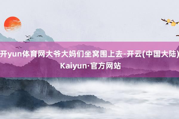 开yun体育网大爷大妈们坐窝围上去-开云(中国大陆) Kaiyun·官方网站