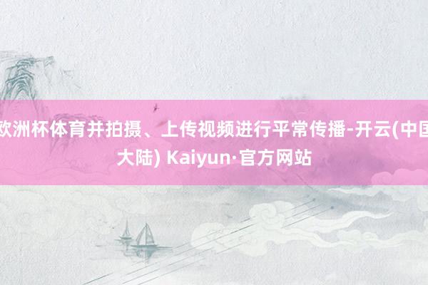 欧洲杯体育并拍摄、上传视频进行平常传播-开云(中国大陆) Kaiyun·官方网站