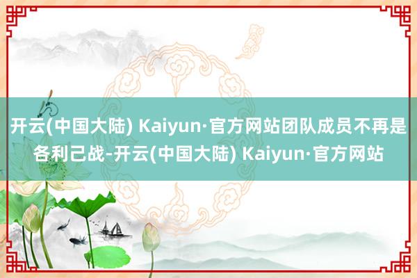 开云(中国大陆) Kaiyun·官方网站团队成员不再是各利己战-开云(中国大陆) Kaiyun·官方网站