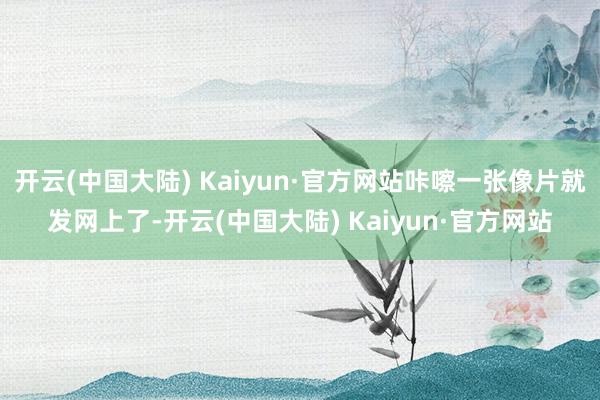 开云(中国大陆) Kaiyun·官方网站咔嚓一张像片就发网上了-开云(中国大陆) Kaiyun·官方网站
