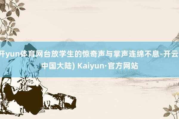 开yun体育网台放学生的惊奇声与掌声连绵不息-开云(中国大陆) Kaiyun·官方网站