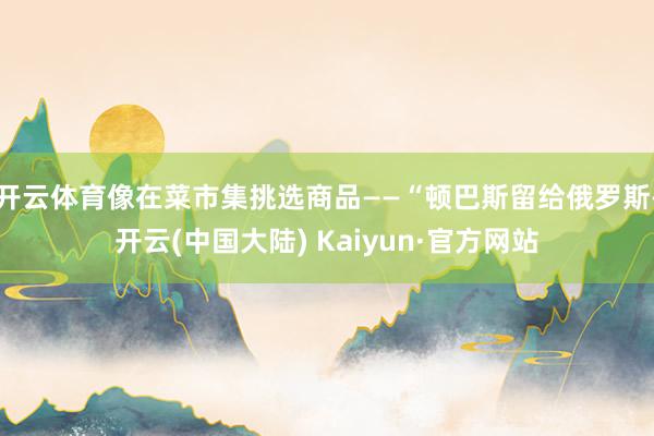 开云体育像在菜市集挑选商品——“顿巴斯留给俄罗斯-开云(中国大陆) Kaiyun·官方网站