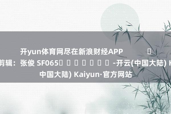 开yun体育网尽在新浪财经APP            						株连剪辑：张俊 SF065							-开云(中国大陆) Kaiyun·官方网站