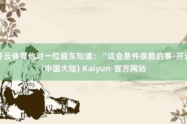 开云体育他对一位股东知道：“这会是件很酷的事-开云(中国大陆) Kaiyun·官方网站