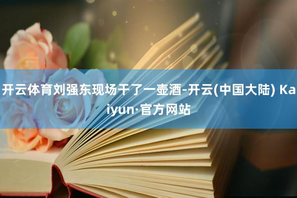开云体育刘强东现场干了一壶酒-开云(中国大陆) Kaiyun·官方网站