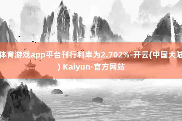 体育游戏app平台刊行利率为2.702%-开云(中国大陆) Kaiyun·官方网站