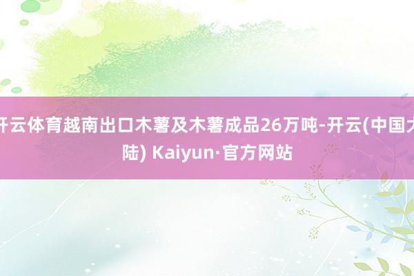 开云体育越南出口木薯及木薯成品26万吨-开云(中国大陆) Kaiyun·官方网站