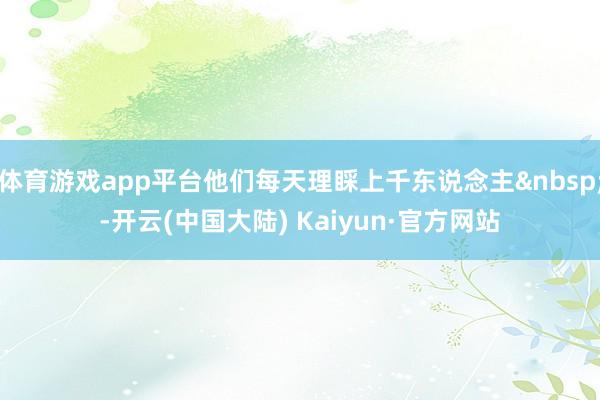 体育游戏app平台他们每天理睬上千东说念主&nbsp;-开云(中国大陆) Kaiyun·官方网站
