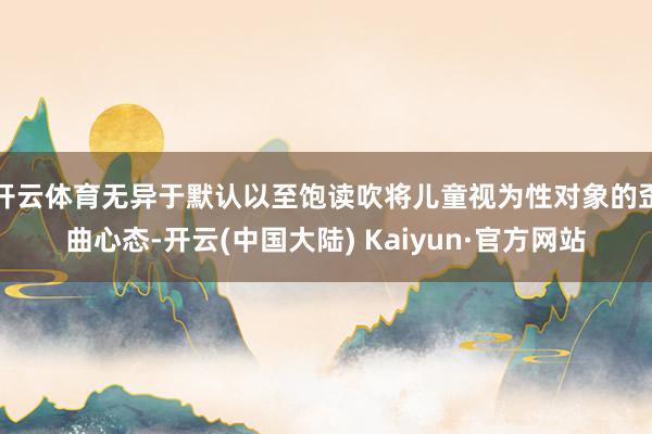 开云体育无异于默认以至饱读吹将儿童视为性对象的歪曲心态-开云(中国大陆) Kaiyun·官方网站
