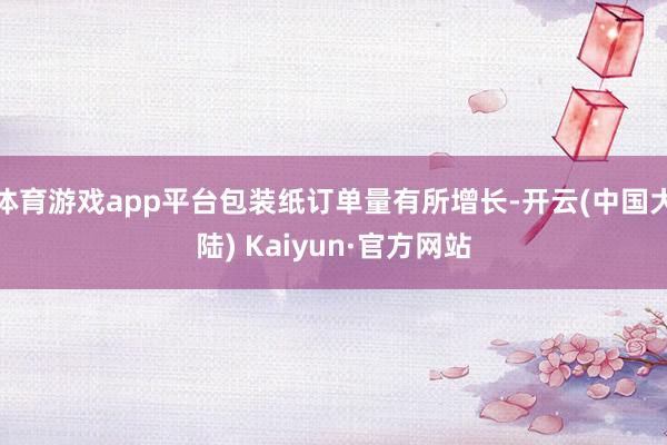 体育游戏app平台包装纸订单量有所增长-开云(中国大陆) Kaiyun·官方网站