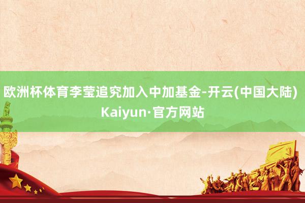 欧洲杯体育李莹追究加入中加基金-开云(中国大陆) Kaiyun·官方网站
