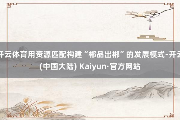 开云体育用资源匹配构建“郴品出郴”的发展模式-开云(中国大陆) Kaiyun·官方网站