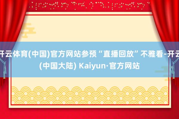 开云体育(中国)官方网站参预“直播回放”不雅看-开云(中国大陆) Kaiyun·官方网站