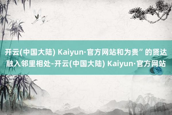 开云(中国大陆) Kaiyun·官方网站和为贵”的贤达融入邻里相处-开云(中国大陆) Kaiyun·官方网站