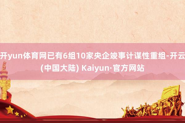 开yun体育网已有6组10家央企竣事计谋性重组-开云(中国大陆) Kaiyun·官方网站