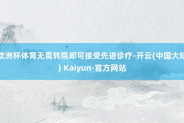 欧洲杯体育无需转院即可接受先进诊疗-开云(中国大陆) Kaiyun·官方网站