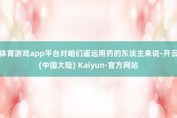 体育游戏app平台对咱们遥远用药的东谈主来说-开云(中国大陆) Kaiyun·官方网站
